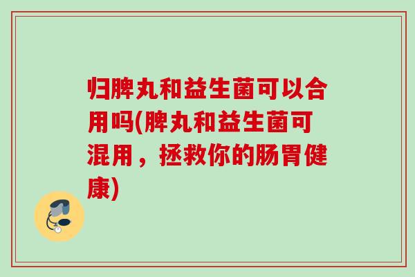归脾丸和益生菌可以合用吗(脾丸和益生菌可混用，拯救你的肠胃健康)