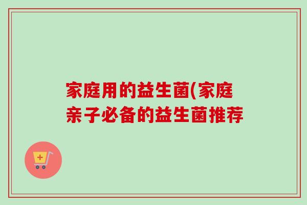 家庭用的益生菌(家庭亲子必备的益生菌推荐