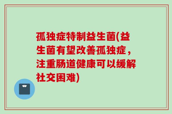 孤独症特制益生菌(益生菌有望改善孤独症,注重肠道健康可以缓解社交困难) 孤独症特制益生菌(益生菌有望改善孤独症,注重肠道健康可以缓解社交困难)