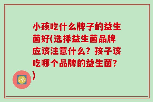 小孩吃什么牌子的益生菌好(选择益生菌品牌应该注意什么?孩子该吃哪个品牌的益生菌?) 小孩吃什么牌子的益生菌好(选择益生菌品牌应该注意什么?孩子该吃哪个品牌的益生菌?)