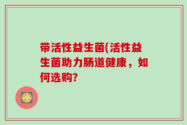 带活性益生菌(活性益生菌助力肠道健康,如何选购? 带活性益生菌(活性益生菌助力肠道健康,如何选购?
