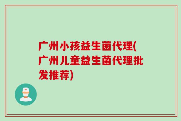 广州小孩益生菌代理(广州儿童益生菌代理批发推荐)