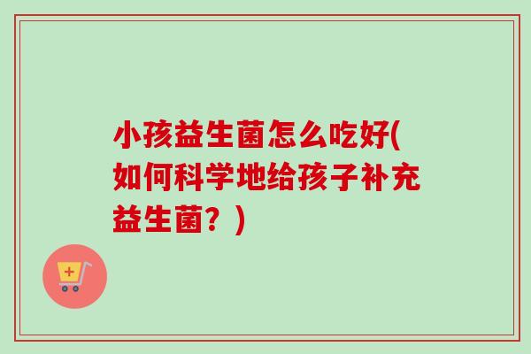 小孩益生菌怎么吃好(如何科学地给孩子补充益生菌？)