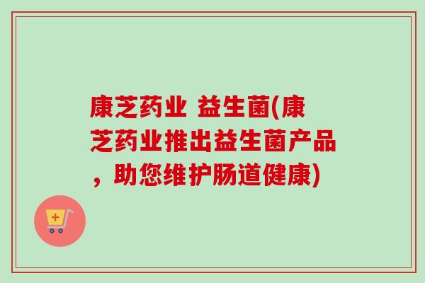 康芝药业 益生菌(康芝药业推出益生菌产品，助您维护肠道健康)