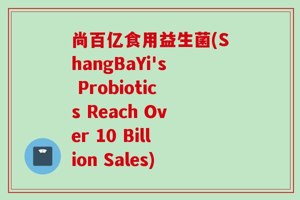 尚百亿食用益生菌(ShangBaYi's Probiotics Reach Over 10 Billion Sales) 尚百亿食用益生菌(ShangBaYi's Probiotics Reach Over 10 Billion Sales)