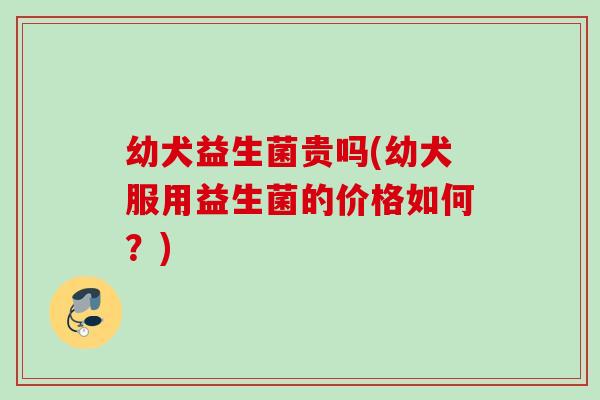 幼犬益生菌贵吗(幼犬服用益生菌的价格如何?) 幼犬益生菌贵吗(幼犬服用益生菌的价格如何?)