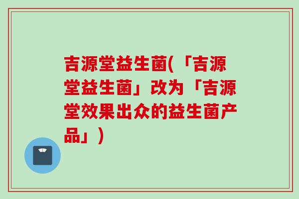 吉源堂益生菌(「吉源堂益生菌」改为「吉源堂效果出众的益生菌产品」)