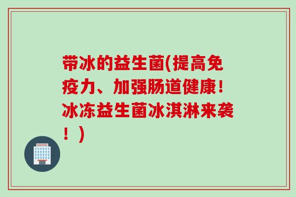带冰的益生菌(提高力、加强肠道健康!冰冻益生菌冰淇淋来袭!) 带冰的益生菌(提高力、加强肠道健康!冰冻益生菌冰淇淋来袭!)