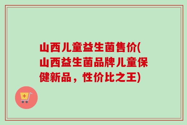 山西儿童益生菌售价(山西益生菌品牌儿童保健新品，性价比之王)