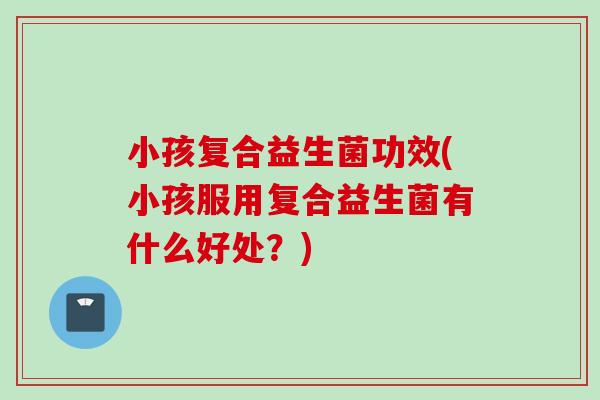 小孩复合益生菌功效(小孩服用复合益生菌有什么好处?) 小孩复合益生菌功效(小孩服用复合益生菌有什么好处?)