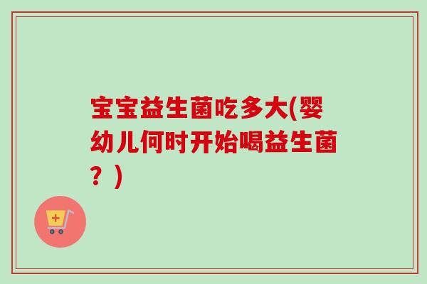 宝宝益生菌吃多大(婴幼儿何时开始喝益生菌?) 宝宝益生菌吃多大(婴幼儿何时开始喝益生菌?)