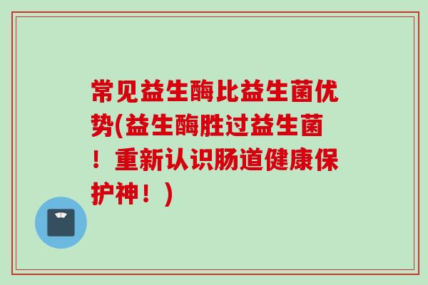 常见益生酶比益生菌优势(益生酶胜过益生菌!重新认识肠道健康保护神!) 常见益生酶比益生菌优势(益生酶胜过益生菌!重新认识肠道健康保护神!)