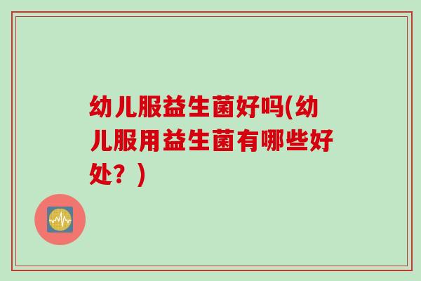 幼儿服益生菌好吗(幼儿服用益生菌有哪些好处?) 幼儿服益生菌好吗(幼儿服用益生菌有哪些好处?)