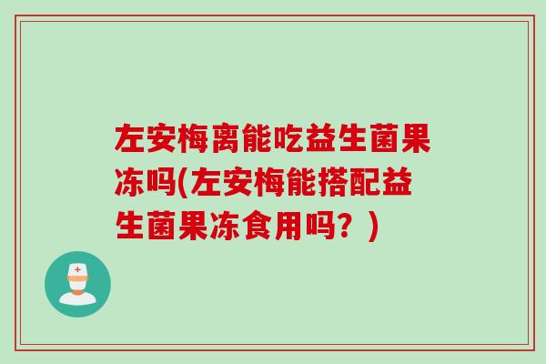 左安梅离能吃益生菌果冻吗(左安梅能搭配益生菌果冻食用吗?) 左安梅离能吃益生菌果冻吗(左安梅能搭配益生菌果冻食用吗?)