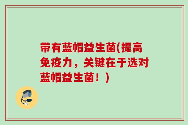 带有蓝帽益生菌(提高力,关键在于选对蓝帽益生菌!) 带有蓝帽益生菌(提高力,关键在于选对蓝帽益生菌!)