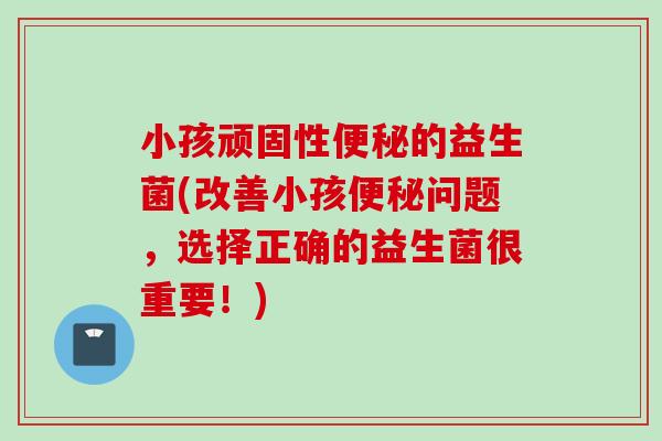 小孩顽固性的益生菌(改善小孩问题，选择正确的益生菌很重要！)