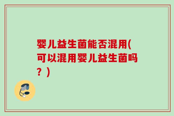 婴儿益生菌能否混用(可以混用婴儿益生菌吗?) 婴儿益生菌能否混用(可以混用婴儿益生菌吗?)