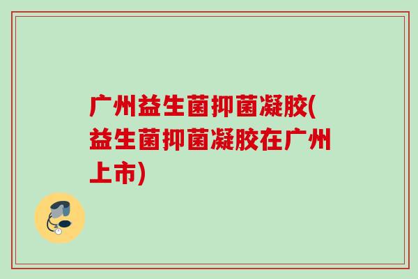广州益生菌抑菌凝胶(益生菌抑菌凝胶在广州上市)