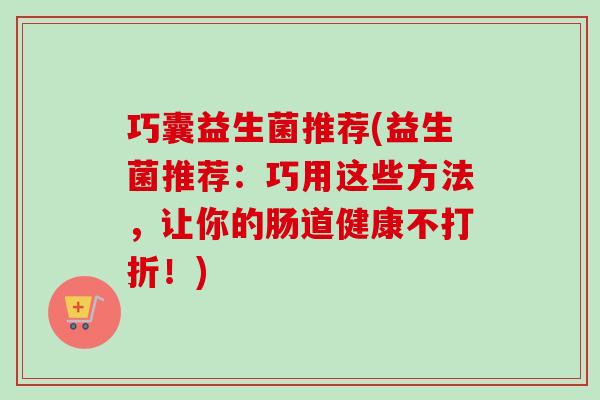 巧囊益生菌推荐(益生菌推荐：巧用这些方法，让你的肠道健康不打折！)