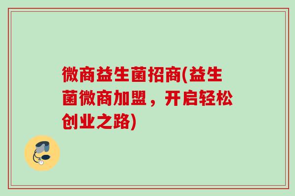 微商益生菌招商(益生菌微商加盟,开启轻松创业之路) 微商益生菌招商(益生菌微商加盟,开启轻松创业之路)