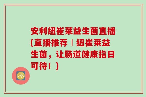 安利纽崔莱益生菌直播(直播推荐︱纽崔莱益生菌，让肠道健康指日可待！)