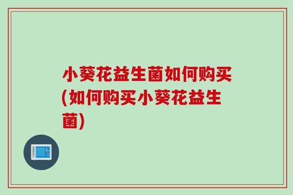 小葵花益生菌如何购买(如何购买小葵花益生菌) 小葵花益生菌如何购买(如何购买小葵花益生菌)