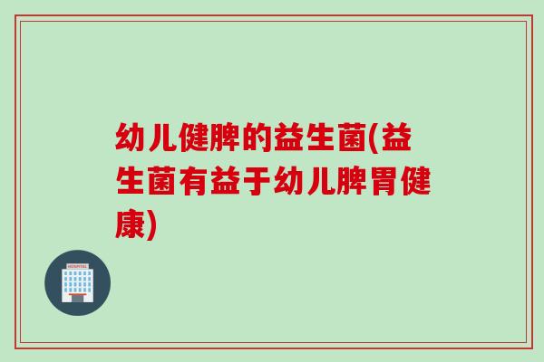 幼儿健脾的益生菌(益生菌有益于幼儿脾胃健康)