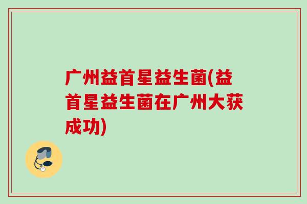 广州益首星益生菌(益首星益生菌在广州大获成功) 广州益首星益生菌(益首星益生菌在广州大获成功)
