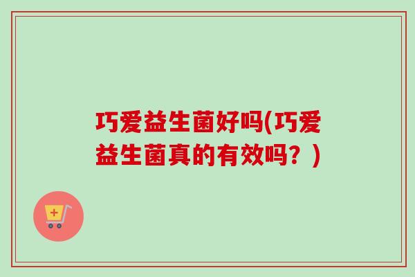 巧爱益生菌好吗(巧爱益生菌真的有效吗?) 巧爱益生菌好吗(巧爱益生菌真的有效吗?)