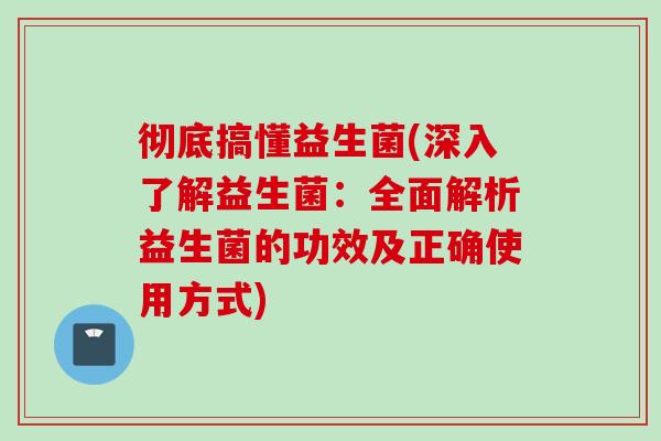 彻底搞懂益生菌(深入了解益生菌:全面解析益生菌的功效及正确使用方式) 彻底搞懂益生菌(深入了解益生菌:全面解析益生菌的功效及正确使用方式)