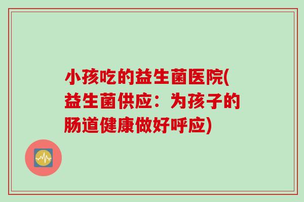 小孩吃的益生菌医院(益生菌供应：为孩子的肠道健康做好呼应)