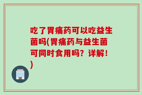吃了胃痛药可以吃益生菌吗(胃痛药与益生菌可同时食用吗？详解！)