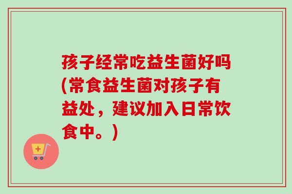 孩子经常吃益生菌好吗(常食益生菌对孩子有益处,建议加入日常饮食中。) 孩子经常吃益生菌好吗(常食益生菌对孩子有益处,建议加入日常饮食中。)