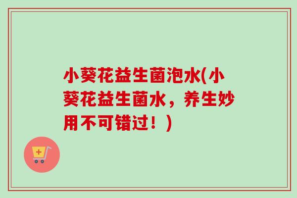 小葵花益生菌泡水(小葵花益生菌水，养生妙用不可错过！)