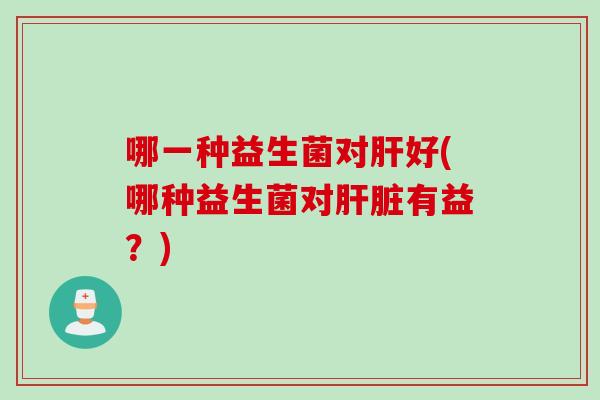 哪一种益生菌对好(哪种益生菌对有益?) 哪一种益生菌对好(哪种益生菌对有益?)