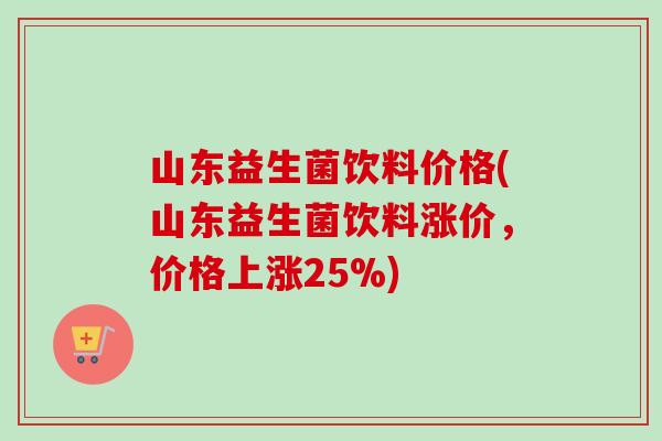 山东益生菌饮料价格(山东益生菌饮料涨价，价格上涨25%)