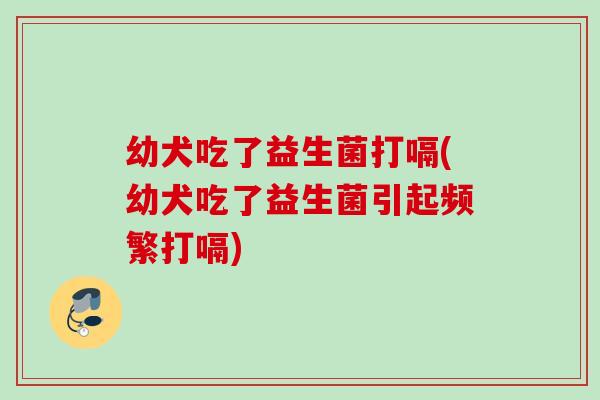 幼犬吃了益生菌打嗝(幼犬吃了益生菌引起频繁打嗝)