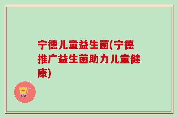 宁德儿童益生菌(宁德推广益生菌助力儿童健康)