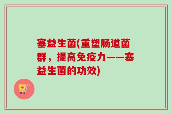 塞益生菌(重塑肠道菌群,提高力——塞益生菌的功效) 塞益生菌(重塑肠道菌群,提高力——塞益生菌的功效)