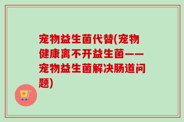 宠物益生菌代替(宠物健康离不开益生菌——宠物益生菌解决肠道问题)