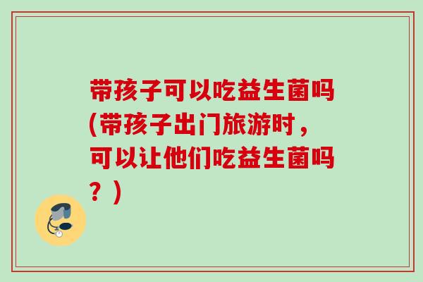 带孩子可以吃益生菌吗(带孩子出门旅游时，可以让他们吃益生菌吗？)