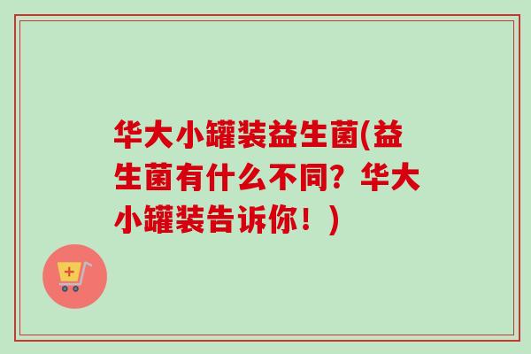 华大小罐装益生菌(益生菌有什么不同？华大小罐装告诉你！)