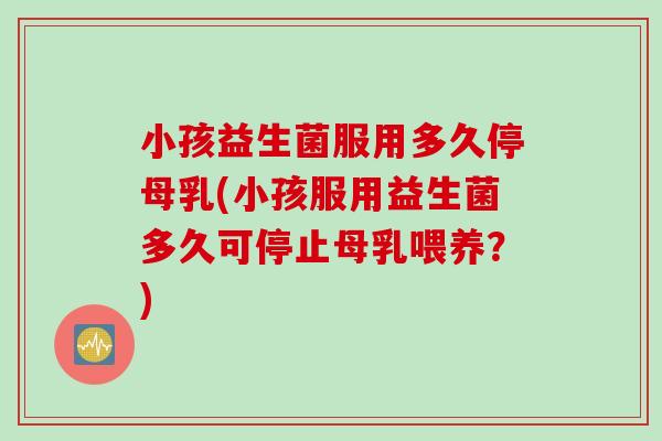 小孩益生菌服用多久停母乳(小孩服用益生菌多久可停止母乳喂养？)