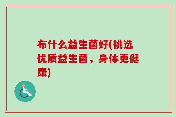 布什么益生菌好(挑选优质益生菌,身体更健康) 布什么益生菌好(挑选优质益生菌,身体更健康)