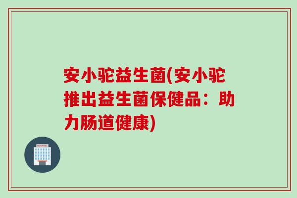 安小驼益生菌(安小驼推出益生菌保健品：助力肠道健康)