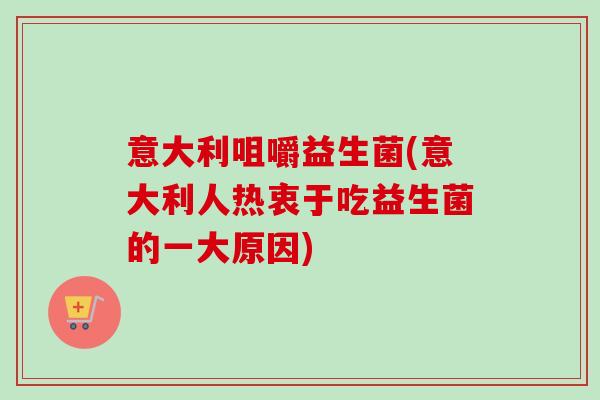 意大利咀嚼益生菌(意大利人热衷于吃益生菌的一大原因) 意大利咀嚼益生菌(意大利人热衷于吃益生菌的一大原因)