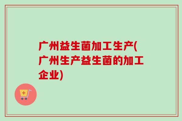 广州益生菌加工生产(广州生产益生菌的加工企业) 广州益生菌加工生产(广州生产益生菌的加工企业)