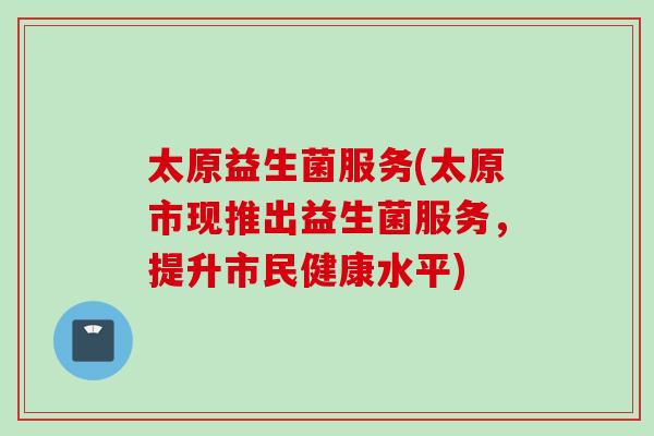 太原益生菌服务(太原市现推出益生菌服务,提升市民健康水平) 太原益生菌服务(太原市现推出益生菌服务,提升市民健康水平)