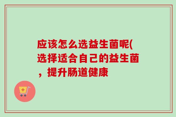 应该怎么选益生菌呢(选择适合自己的益生菌,提升肠道健康 应该怎么选益生菌呢(选择适合自己的益生菌,提升肠道健康
