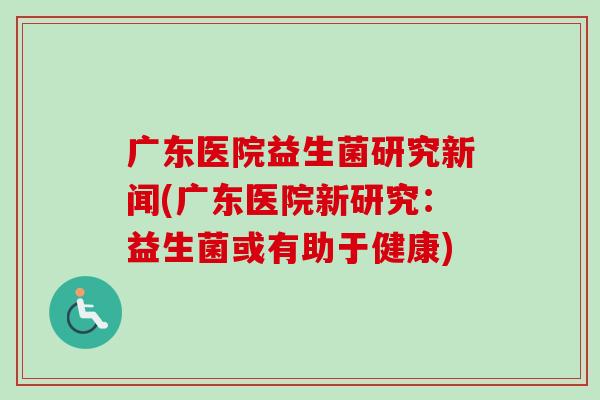 广东医院益生菌研究新闻(广东医院新研究:益生菌或有助于健康) 广东医院益生菌研究新闻(广东医院新研究:益生菌或有助于健康)